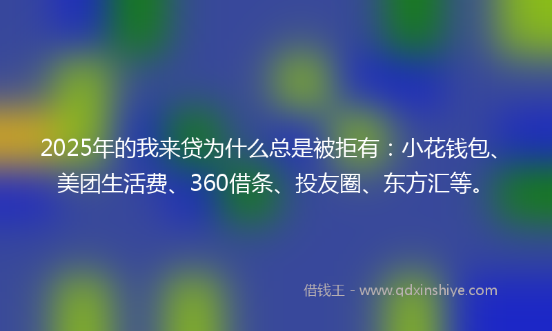 2025年的我来贷为什么总是被拒有：小花钱包、美团生活费、360借条、投友圈、东方汇等。