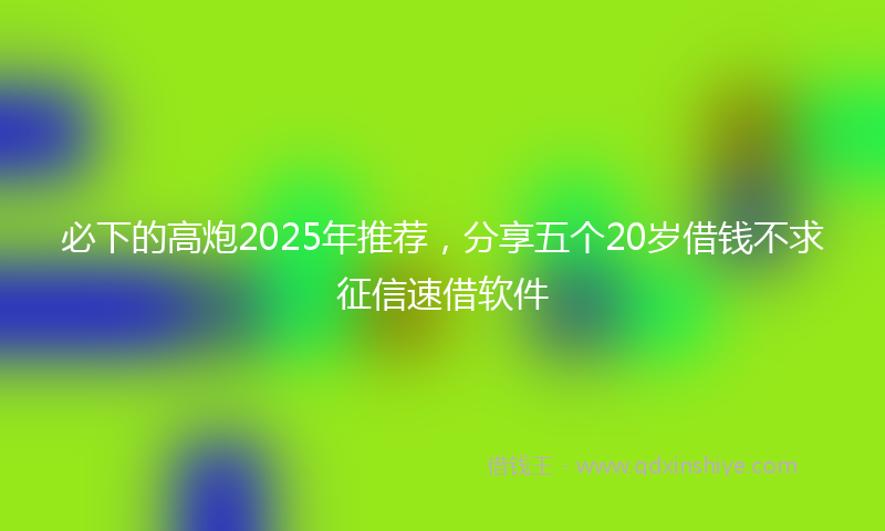 必下的高炮2025年推荐，分享五个20岁借钱不求征信速借软件