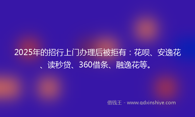 2025年的招行上门办理后被拒有：花呗、安逸花、读秒贷、360借条、融逸花等。