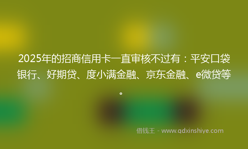 2025年的招商信用卡一直审核不过有：平安口袋银行、好期贷、度小满金融、京东金融、e微贷等。