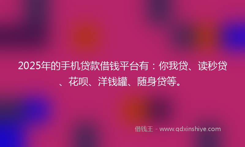 2025年的手机贷款借钱平台有：你我贷、读秒贷、花呗、洋钱罐、随身贷等。