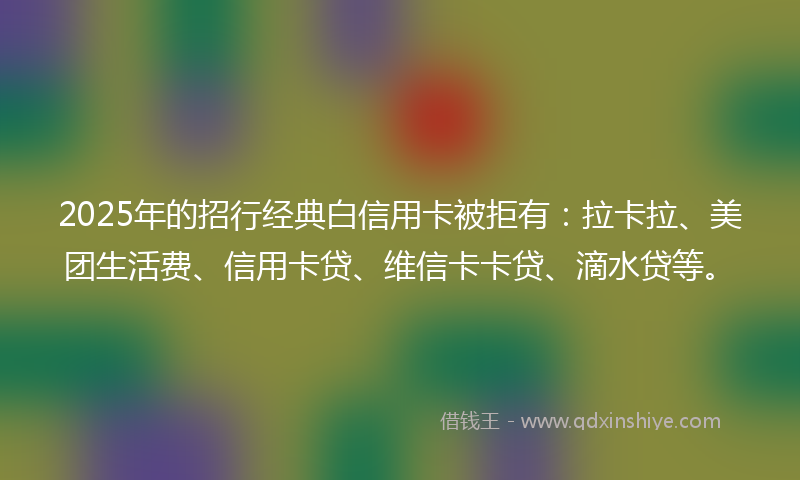 2025年的招行经典白信用卡被拒有：拉卡拉、美团生活费、信用卡贷、维信卡卡贷、滴水贷等。