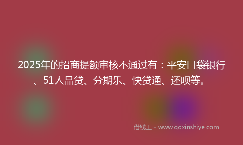 2025年的招商提额审核不通过有：平安口袋银行、51人品贷、分期乐、快贷通、还呗等。