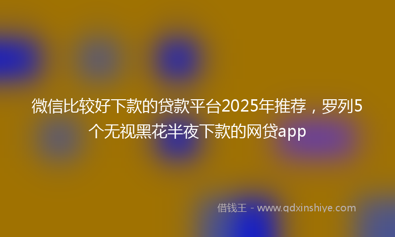 微信比较好下款的贷款平台2025年推荐，罗列5个无视黑花半夜下款的网贷app