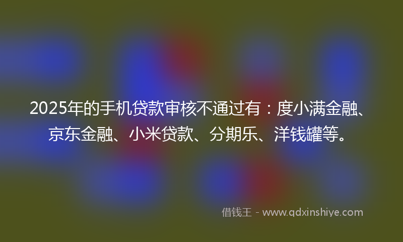 2025年的手机贷款审核不通过有：度小满金融、京东金融、小米贷款、分期乐、洋钱罐等。