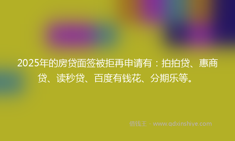 2025年的房贷面签被拒再申请有：拍拍贷、惠商贷、读秒贷、百度有钱花、分期乐等。