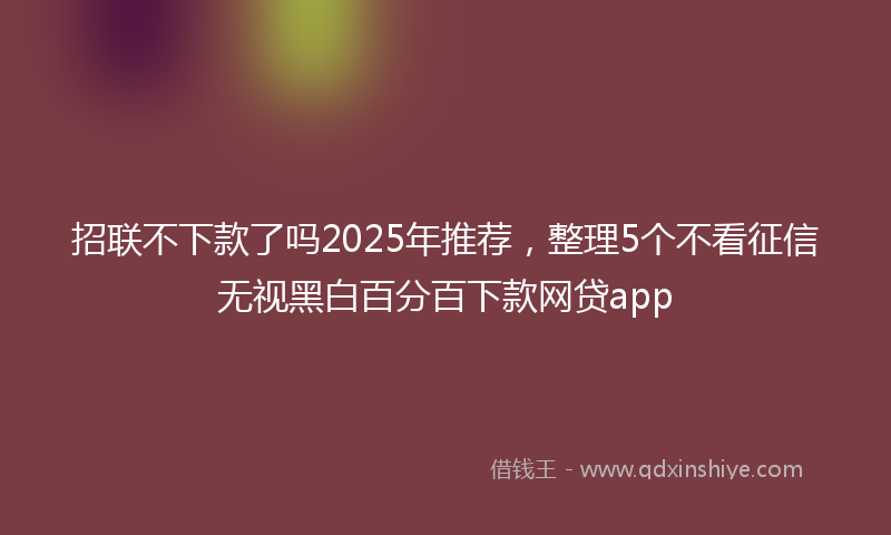 招联不下款了吗2025年推荐，整理5个不看征信无视黑白百分百下款网贷app