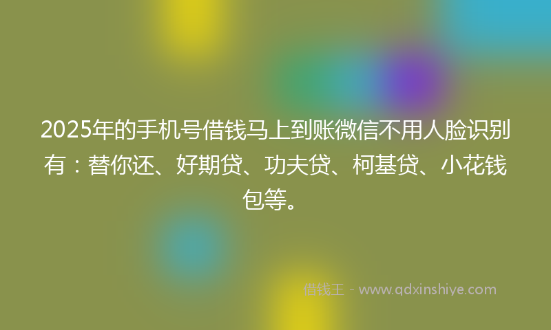 2025年的手机号借钱马上到账微信不用人脸识别有：替你还、好期贷、功夫贷、柯基贷、小花钱包等。