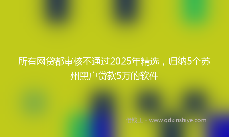 所有网贷都审核不通过2025年精选，归纳5个苏州黑户贷款5万的软件