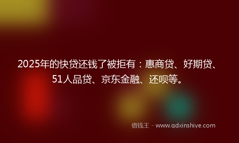 2025年的快贷还钱了被拒有：惠商贷、好期贷、51人品贷、京东金融、还呗等。