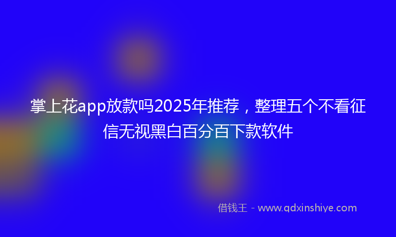 掌上花app放款吗2025年推荐，整理五个不看征信无视黑白百分百下款软件