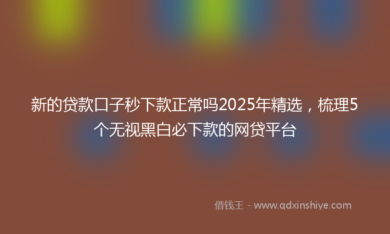 新的贷款口子秒下款正常吗2025年精选，梳理5个无视黑白必下款的网贷平台