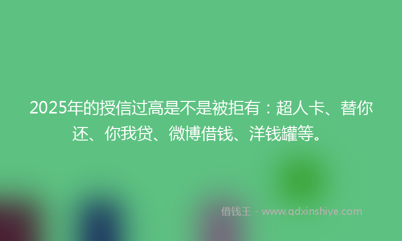 2025年的授信过高是不是被拒有：超人卡、替你还、你我贷、微博借钱、洋钱罐等。