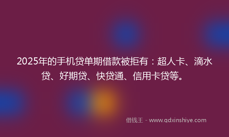 2025年的手机贷单期借款被拒有：超人卡、滴水贷、好期贷、快贷通、信用卡贷等。