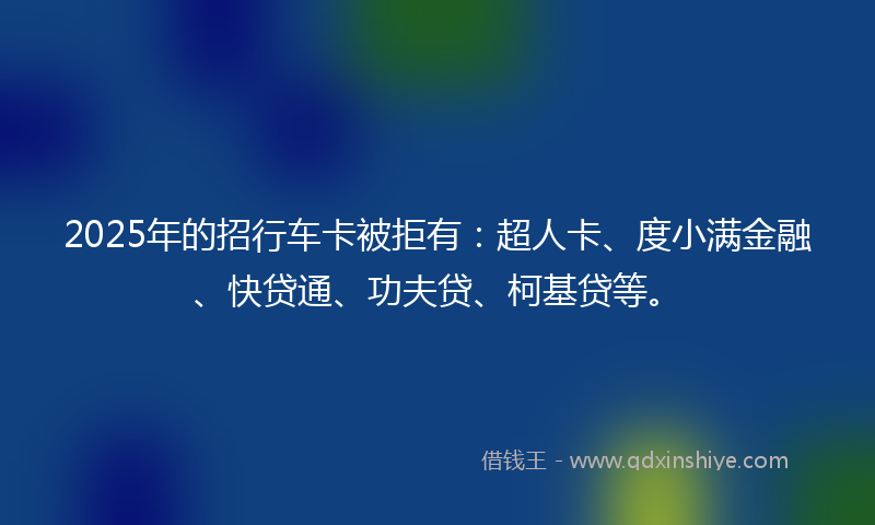 2025年的招行车卡被拒有：超人卡、度小满金融、快贷通、功夫贷、柯基贷等。
