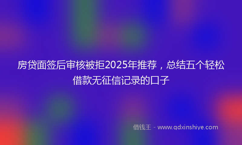 房贷面签后审核被拒2025年推荐，总结五个轻松借款无征信记录的口子