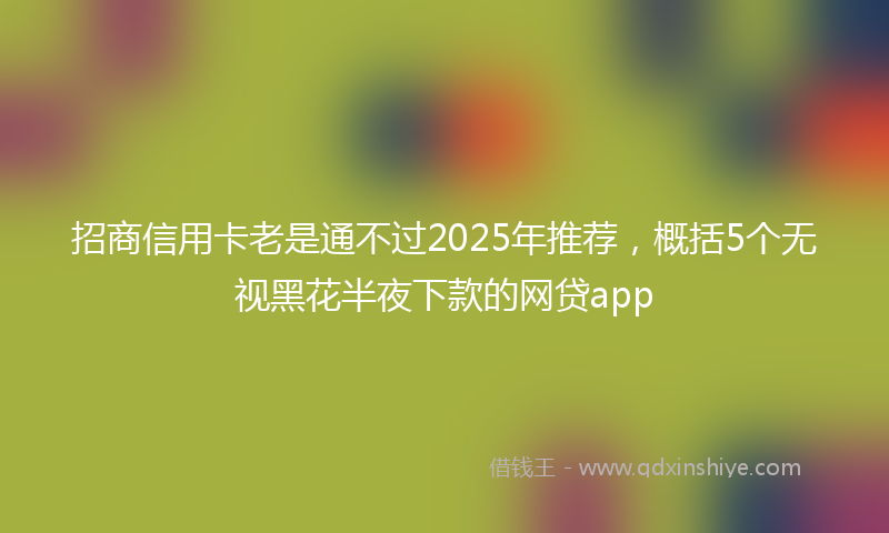 招商信用卡老是通不过2025年推荐，概括5个无视黑花半夜下款的网贷app