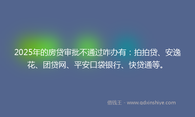 2025年的房贷审批不通过咋办有：拍拍贷、安逸花、团贷网、平安口袋银行、快贷通等。
