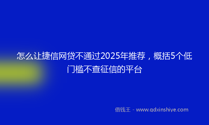 怎么让捷信网贷不通过2025年推荐，概括5个低门槛不查征信的平台