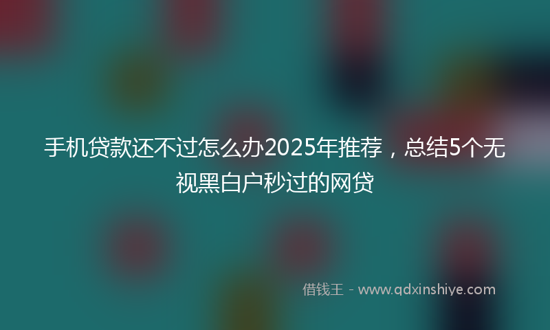 手机贷款还不过怎么办2025年推荐，总结5个无视黑白户秒过的网贷