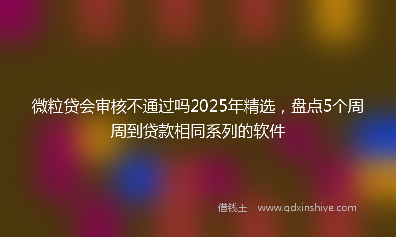 微粒贷会审核不通过吗2025年精选，盘点5个周周到贷款相同系列的软件