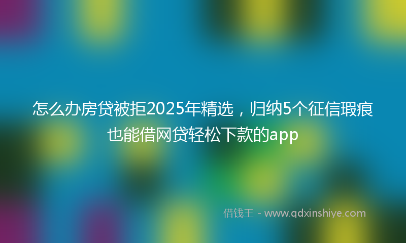 怎么办房贷被拒2025年精选，归纳5个征信瑕疵也能借网贷轻松下款的app