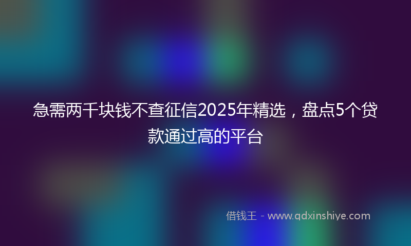 急需两千块钱不查征信2025年精选，盘点5个贷款通过高的平台