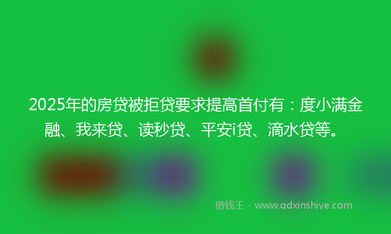 2025年的房贷被拒贷要求提高首付有：度小满金融、我来贷、读秒贷、平安i贷、滴水贷等。