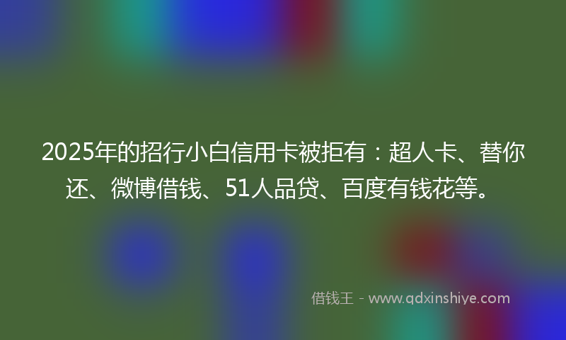 2025年的招行小白信用卡被拒有：超人卡、替你还、微博借钱、51人品贷、百度有钱花等。