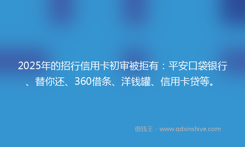 2025年的招行信用卡初审被拒有：平安口袋银行、替你还、360借条、洋钱罐、信用卡贷等。