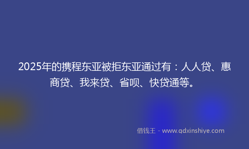 2025年的携程东亚被拒东亚通过有：人人贷、惠商贷、我来贷、省呗、快贷通等。