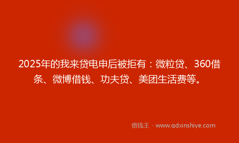 2025年的我来贷电申后被拒有：微粒贷、360借条、微博借钱、功夫贷、美团生活费等。