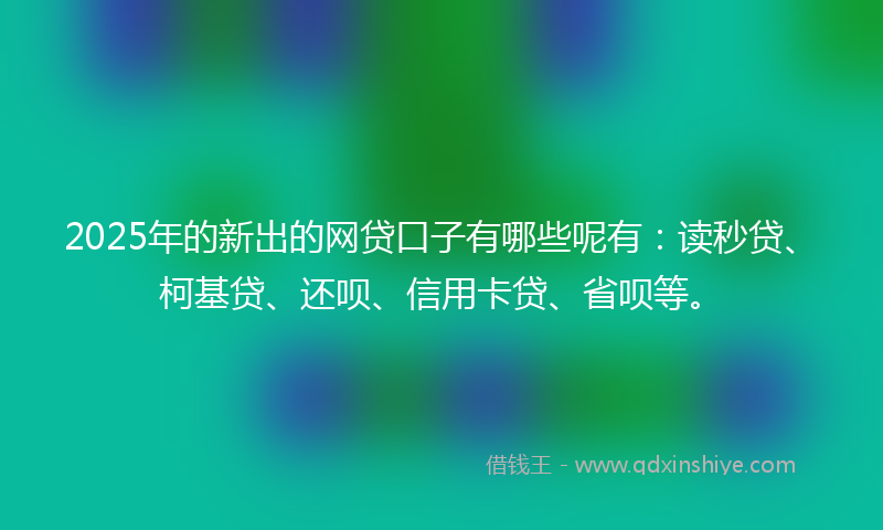 2025年的新出的网贷口子有哪些呢有：读秒贷、柯基贷、还呗、信用卡贷、省呗等。
