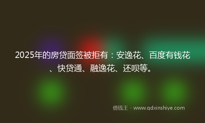 2025年的房贷面签被拒有：安逸花、百度有钱花、快贷通、融逸花、还呗等。