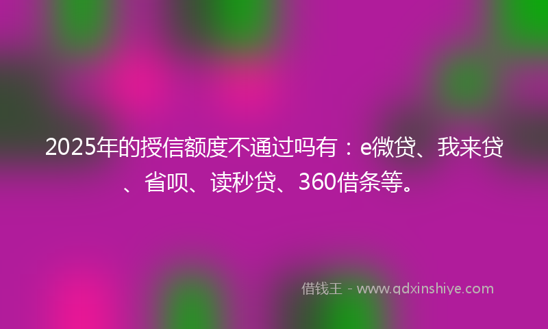 2025年的授信额度不通过吗有：e微贷、我来贷、省呗、读秒贷、360借条等。