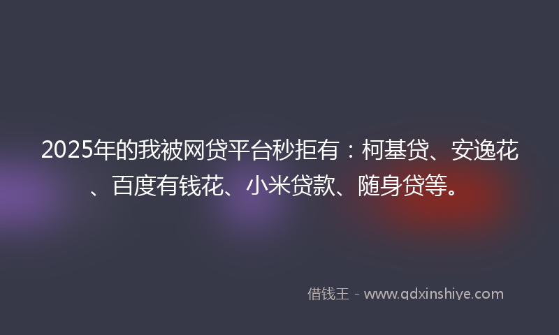2025年的我被网贷平台秒拒有：柯基贷、安逸花、百度有钱花、小米贷款、随身贷等。