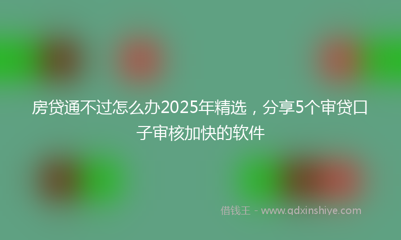 房贷通不过怎么办2025年精选，分享5个审贷口子审核加快的软件