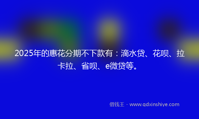 2025年的惠花分期不下款有：滴水贷、花呗、拉卡拉、省呗、e微贷等。
