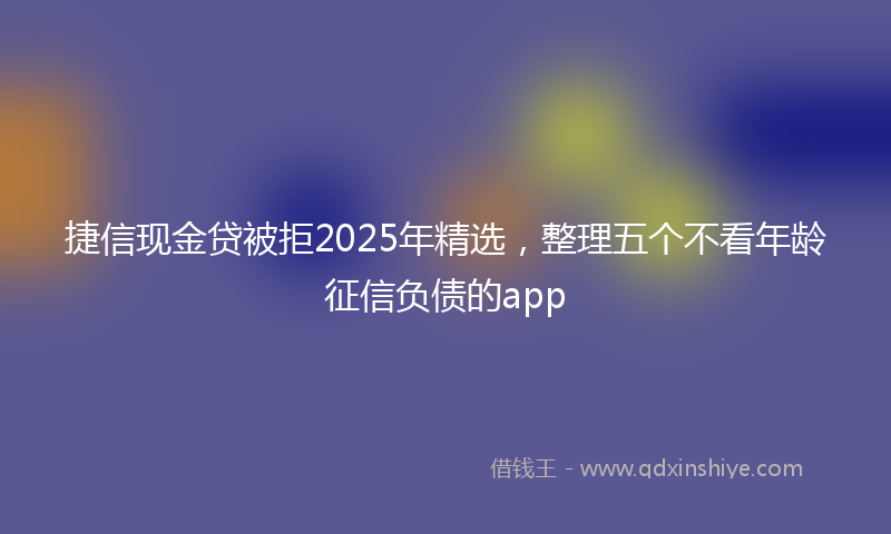 捷信现金贷被拒2025年精选，整理五个不看年龄征信负债的app