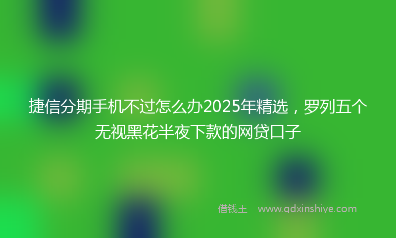 捷信分期手机不过怎么办2025年精选，罗列五个无视黑花半夜下款的网贷口子