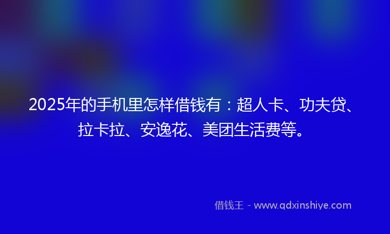 2025年的手机里怎样借钱有：超人卡、功夫贷、拉卡拉、安逸花、美团生活费等。