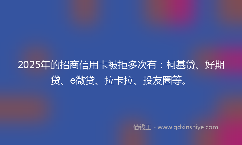2025年的招商信用卡被拒多次有：柯基贷、好期贷、e微贷、拉卡拉、投友圈等。