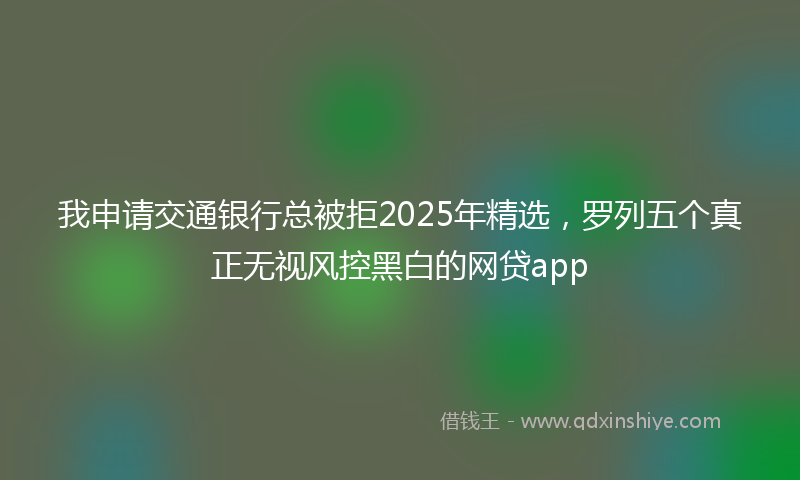 我申请交通银行总被拒2025年精选，罗列五个真正无视风控黑白的网贷app