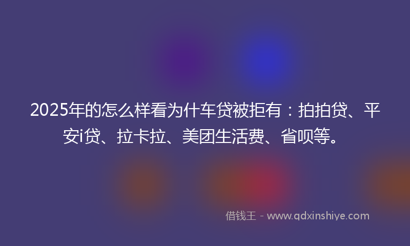2025年的怎么样看为什车贷被拒有：拍拍贷、平安i贷、拉卡拉、美团生活费、省呗等。