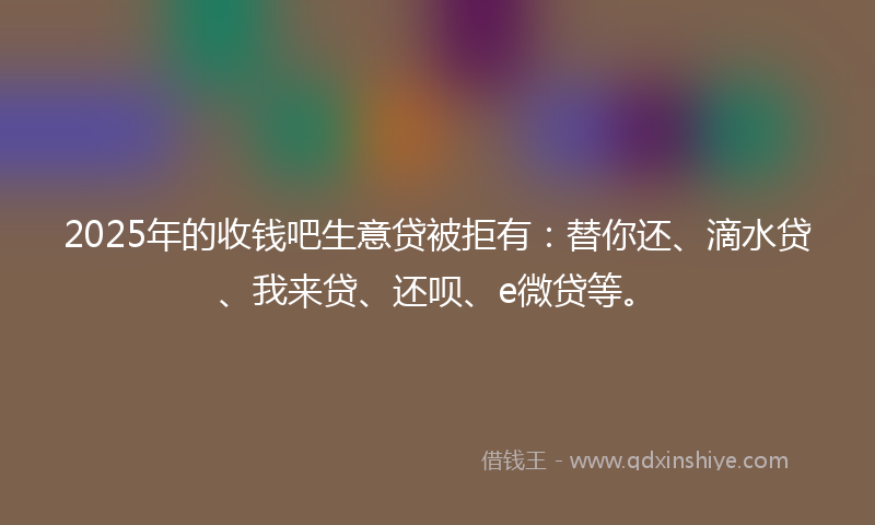 2025年的收钱吧生意贷被拒有：替你还、滴水贷、我来贷、还呗、e微贷等。