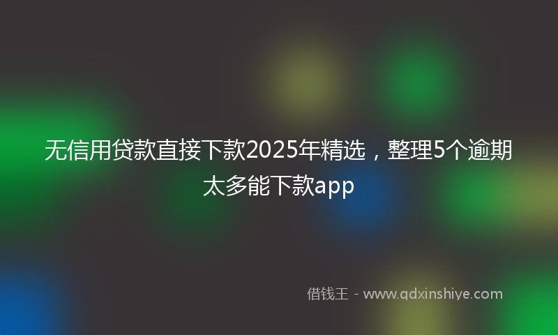 无信用贷款直接下款2025年精选，整理5个逾期太多能下款app