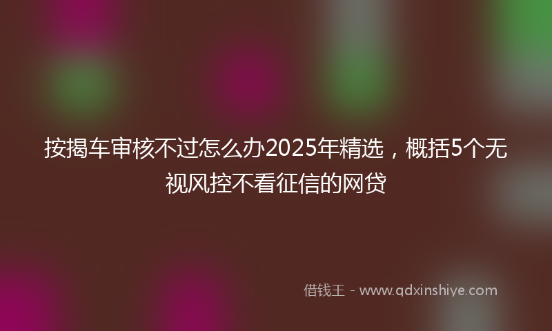按揭车审核不过怎么办2025年精选，概括5个无视风控不看征信的网贷