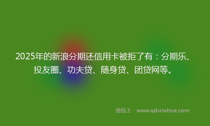 2025年的新浪分期还信用卡被拒了有：分期乐、投友圈、功夫贷、随身贷、团贷网等。