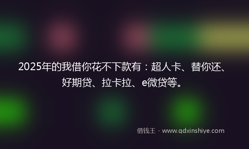 2025年的我借你花不下款有：超人卡、替你还、好期贷、拉卡拉、e微贷等。