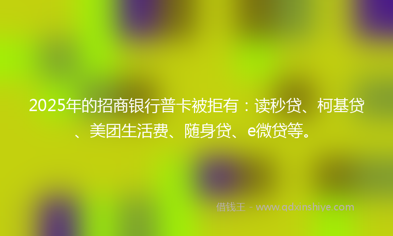 2025年的招商银行普卡被拒有：读秒贷、柯基贷、美团生活费、随身贷、e微贷等。